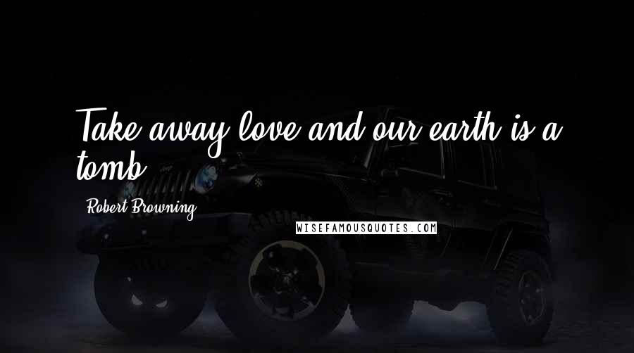 Robert Browning Quotes: Take away love and our earth is a tomb.