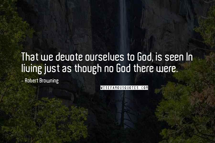 Robert Browning Quotes: That we devote ourselves to God, is seen In living just as though no God there were.