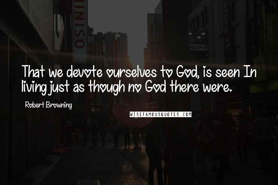 Robert Browning Quotes: That we devote ourselves to God, is seen In living just as though no God there were.