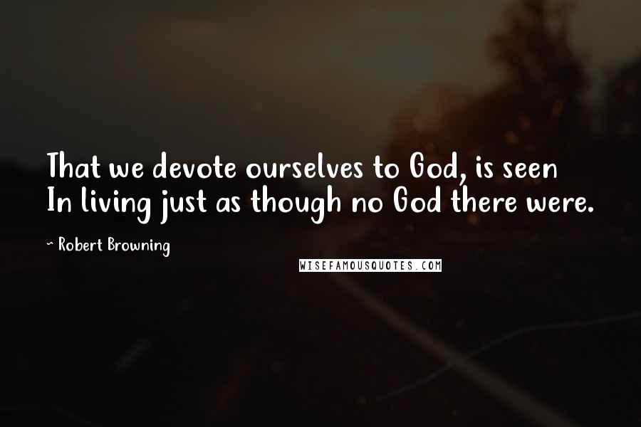 Robert Browning Quotes: That we devote ourselves to God, is seen In living just as though no God there were.