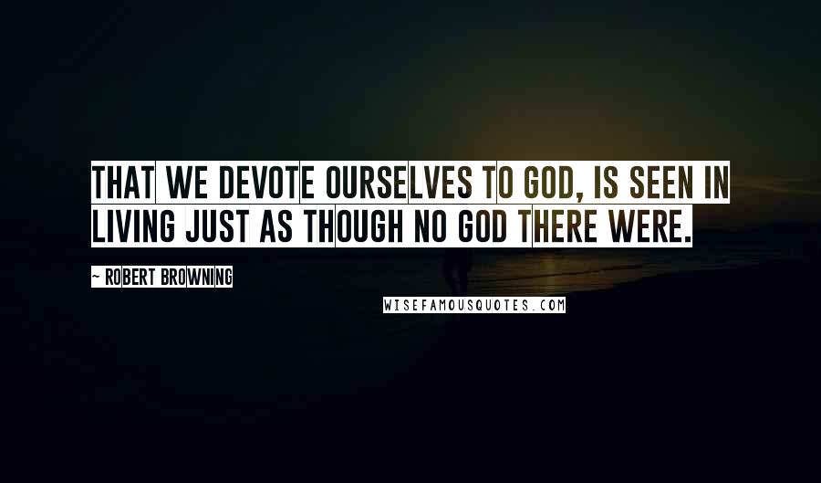 Robert Browning Quotes: That we devote ourselves to God, is seen In living just as though no God there were.