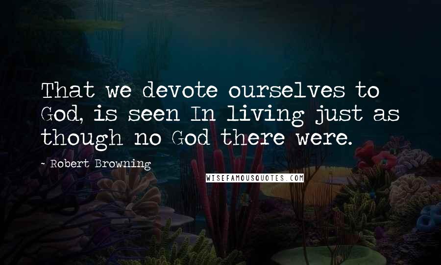 Robert Browning Quotes: That we devote ourselves to God, is seen In living just as though no God there were.