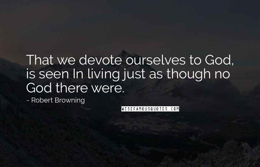 Robert Browning Quotes: That we devote ourselves to God, is seen In living just as though no God there were.