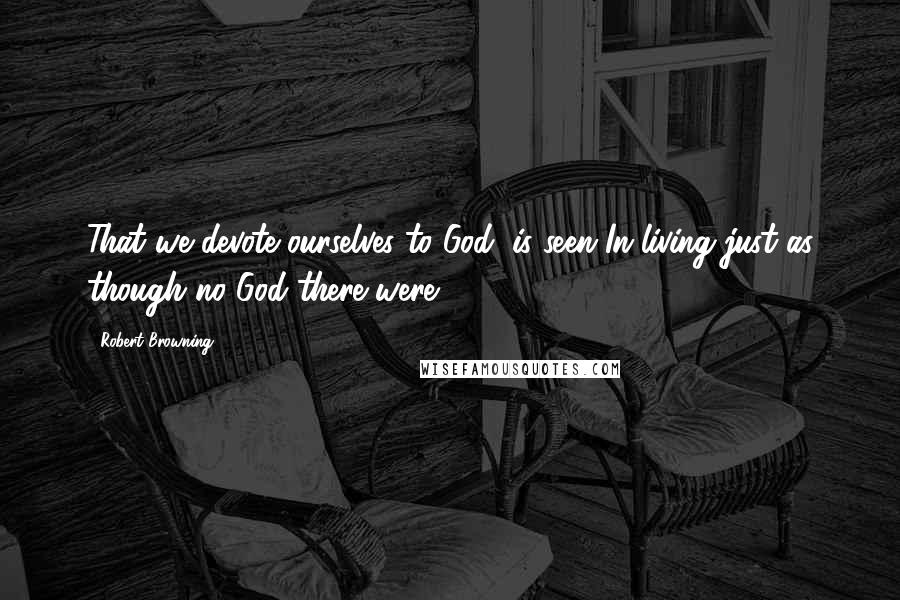 Robert Browning Quotes: That we devote ourselves to God, is seen In living just as though no God there were.