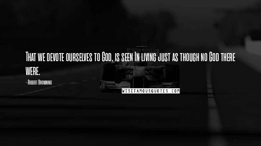 Robert Browning Quotes: That we devote ourselves to God, is seen In living just as though no God there were.