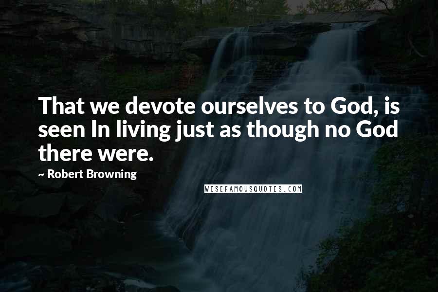 Robert Browning Quotes: That we devote ourselves to God, is seen In living just as though no God there were.