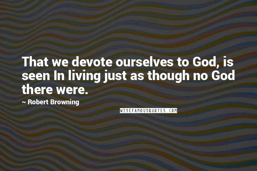 Robert Browning Quotes: That we devote ourselves to God, is seen In living just as though no God there were.