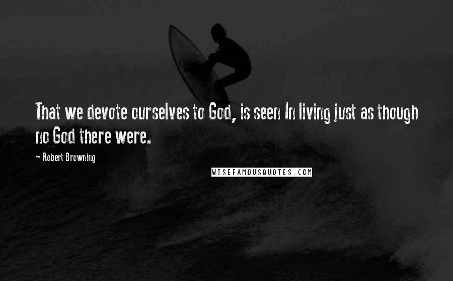 Robert Browning Quotes: That we devote ourselves to God, is seen In living just as though no God there were.