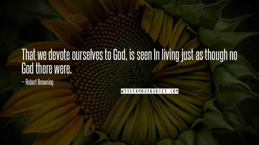 Robert Browning Quotes: That we devote ourselves to God, is seen In living just as though no God there were.