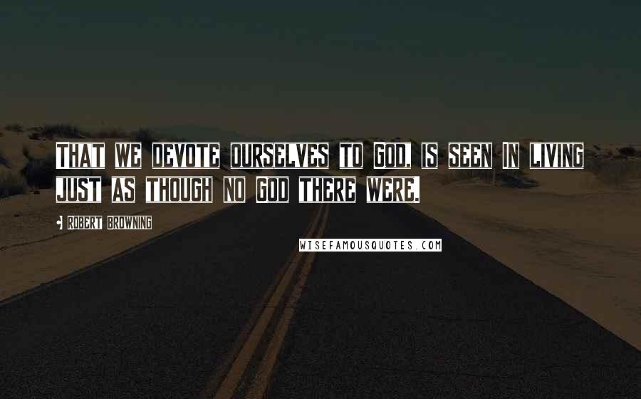 Robert Browning Quotes: That we devote ourselves to God, is seen In living just as though no God there were.