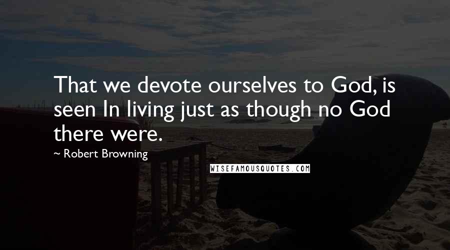 Robert Browning Quotes: That we devote ourselves to God, is seen In living just as though no God there were.