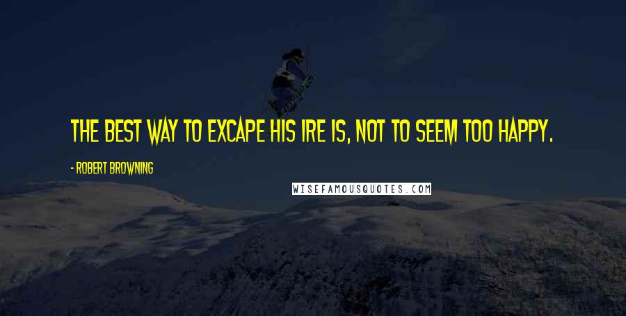 Robert Browning Quotes: The best way to excape his ire Is, not to seem too happy.