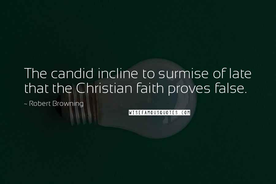 Robert Browning Quotes: The candid incline to surmise of late that the Christian faith proves false.