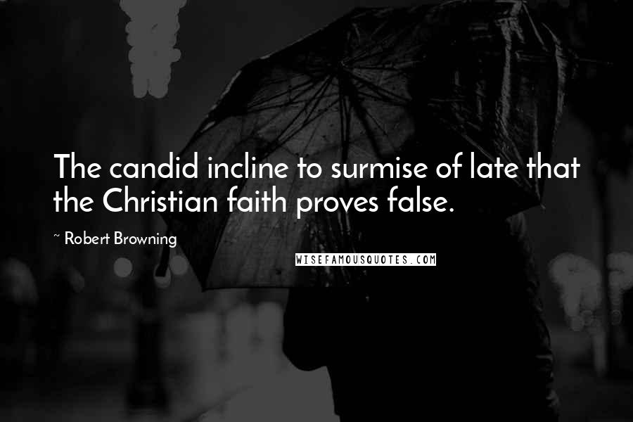 Robert Browning Quotes: The candid incline to surmise of late that the Christian faith proves false.