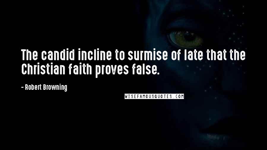 Robert Browning Quotes: The candid incline to surmise of late that the Christian faith proves false.