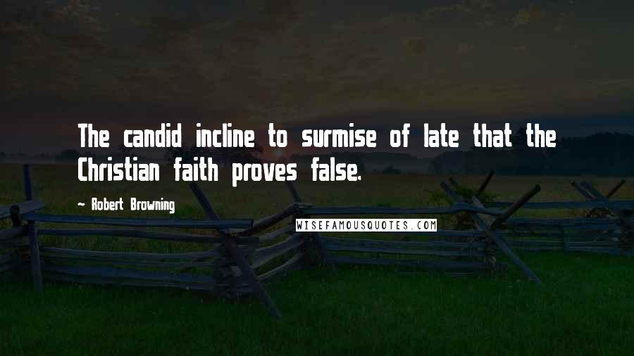 Robert Browning Quotes: The candid incline to surmise of late that the Christian faith proves false.