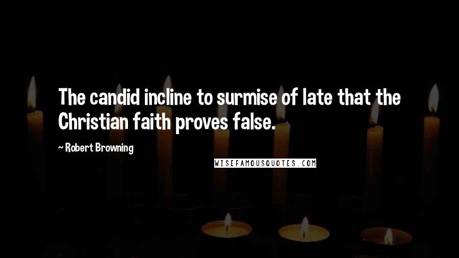 Robert Browning Quotes: The candid incline to surmise of late that the Christian faith proves false.