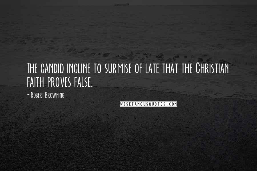 Robert Browning Quotes: The candid incline to surmise of late that the Christian faith proves false.