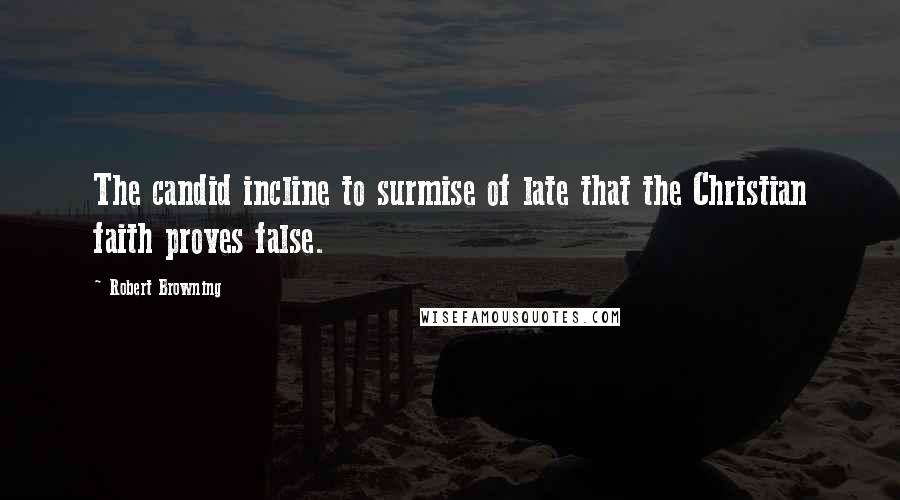 Robert Browning Quotes: The candid incline to surmise of late that the Christian faith proves false.