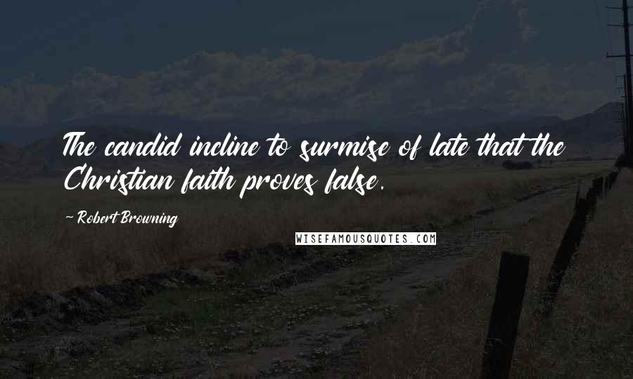 Robert Browning Quotes: The candid incline to surmise of late that the Christian faith proves false.