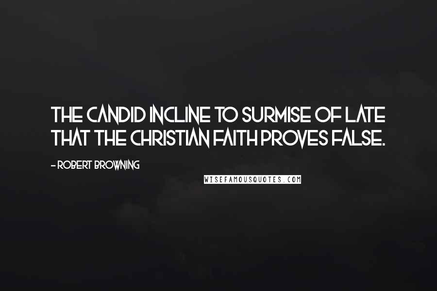 Robert Browning Quotes: The candid incline to surmise of late that the Christian faith proves false.