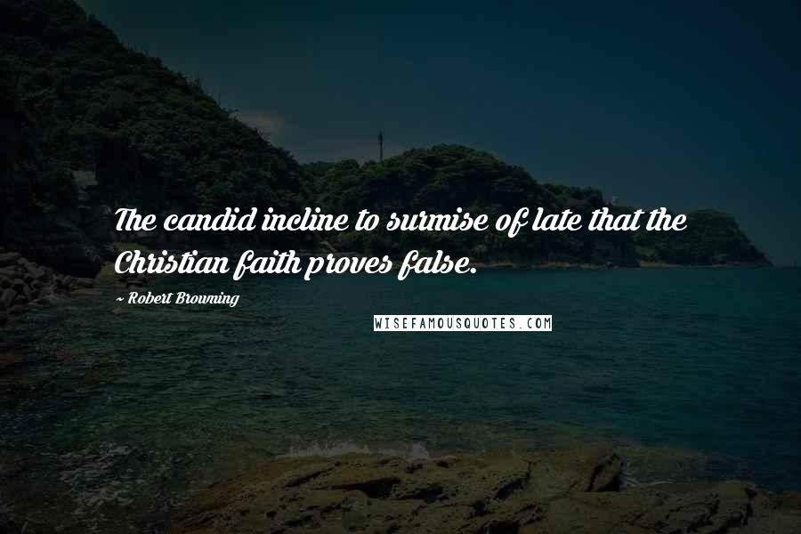 Robert Browning Quotes: The candid incline to surmise of late that the Christian faith proves false.