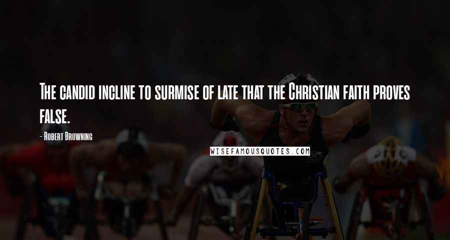 Robert Browning Quotes: The candid incline to surmise of late that the Christian faith proves false.