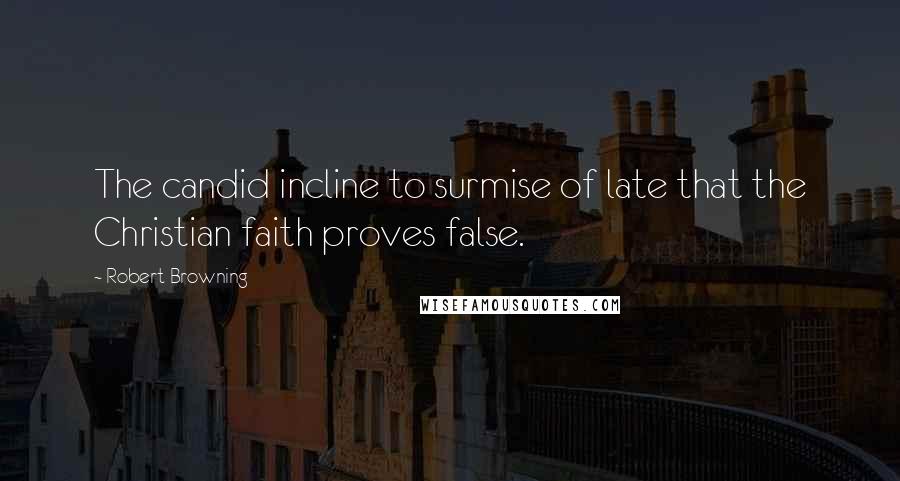 Robert Browning Quotes: The candid incline to surmise of late that the Christian faith proves false.