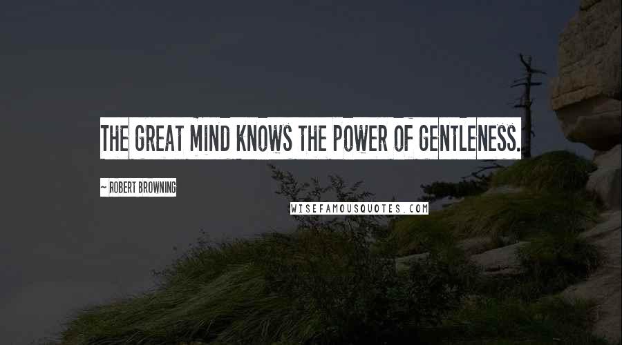 Robert Browning Quotes: The great mind knows the power of gentleness.