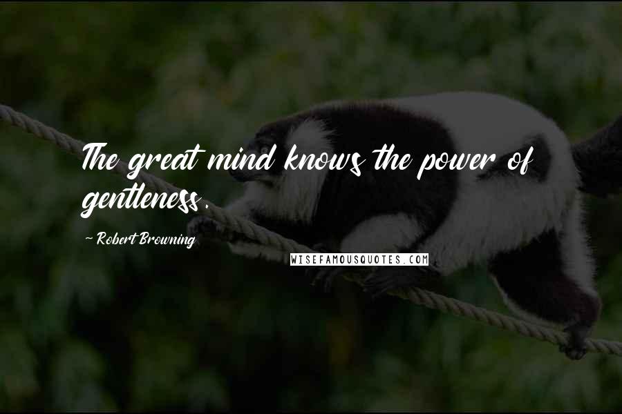 Robert Browning Quotes: The great mind knows the power of gentleness.