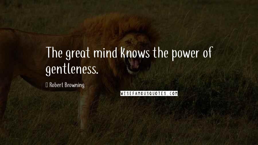 Robert Browning Quotes: The great mind knows the power of gentleness.