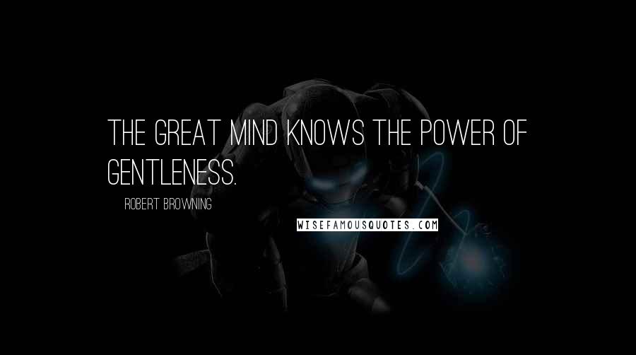 Robert Browning Quotes: The great mind knows the power of gentleness.