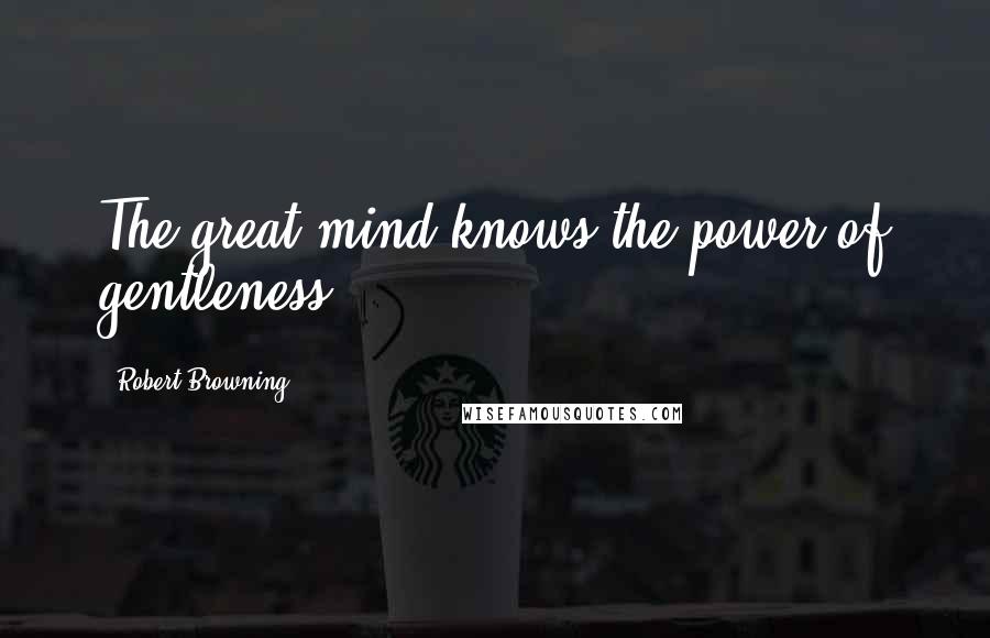 Robert Browning Quotes: The great mind knows the power of gentleness.