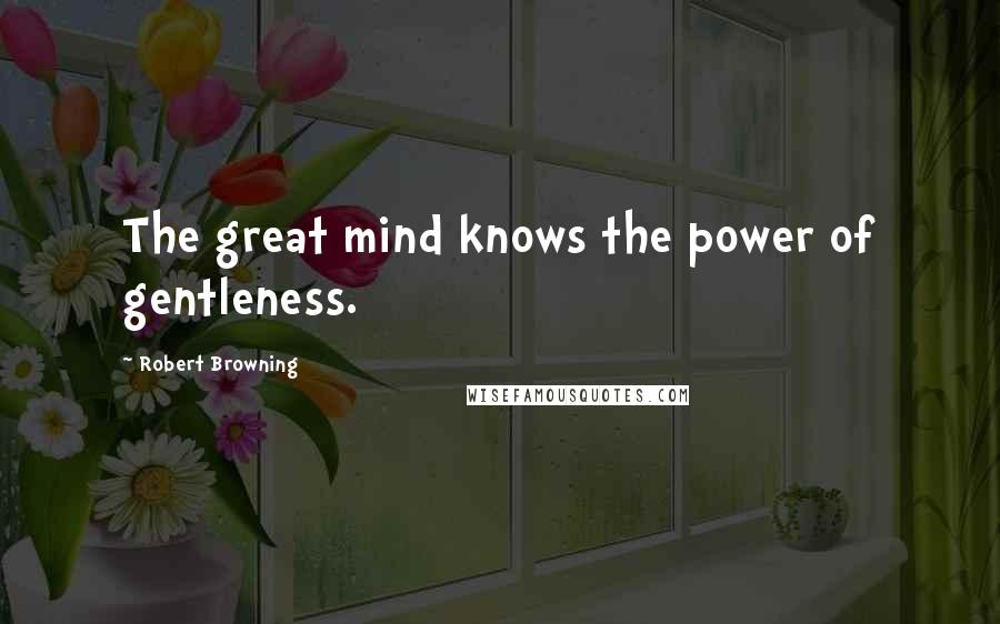 Robert Browning Quotes: The great mind knows the power of gentleness.