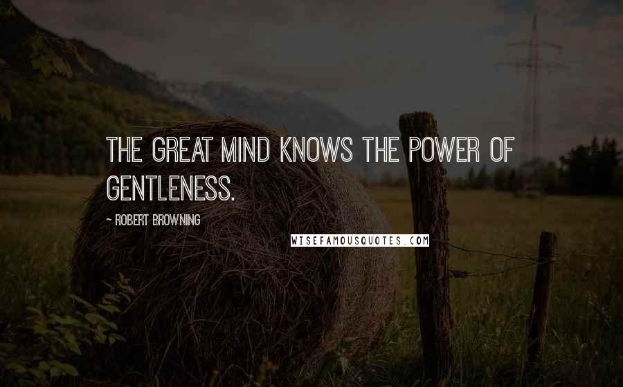 Robert Browning Quotes: The great mind knows the power of gentleness.