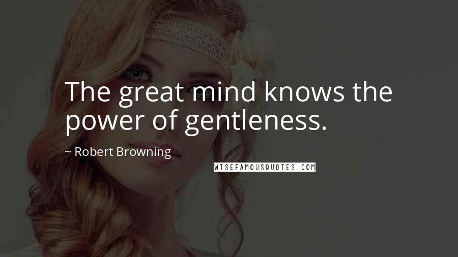 Robert Browning Quotes: The great mind knows the power of gentleness.