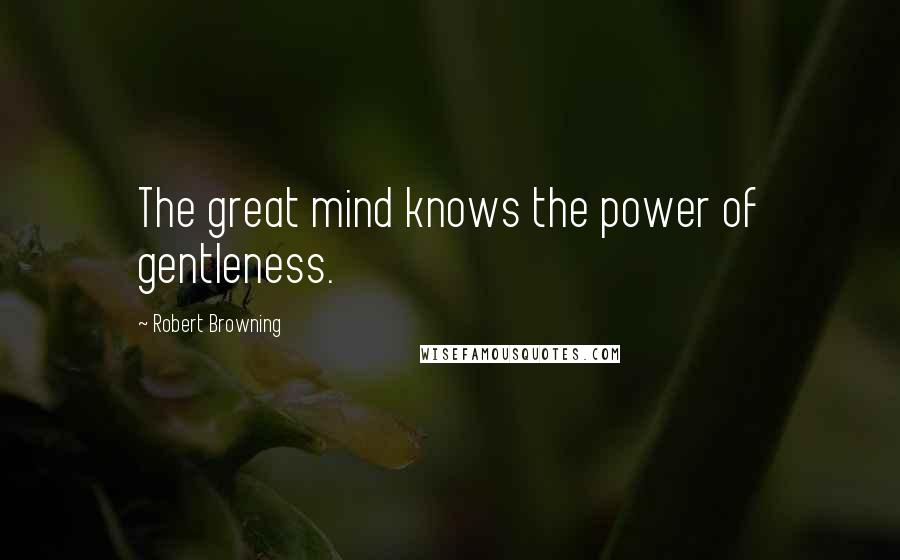 Robert Browning Quotes: The great mind knows the power of gentleness.