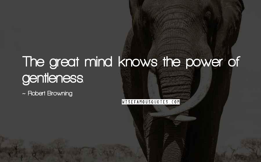 Robert Browning Quotes: The great mind knows the power of gentleness.