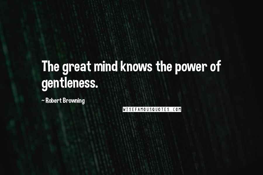 Robert Browning Quotes: The great mind knows the power of gentleness.