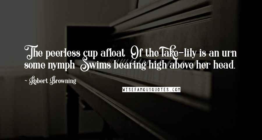 Robert Browning Quotes: The peerless cup afloat Of the lake-lily is an urn some nymph Swims bearing high above her head.