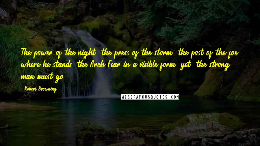 Robert Browning Quotes: The power of the night, the press of the storm, the post of the foe; where he stands, the Arch Fear in a visible form, yet, the strong man must go.