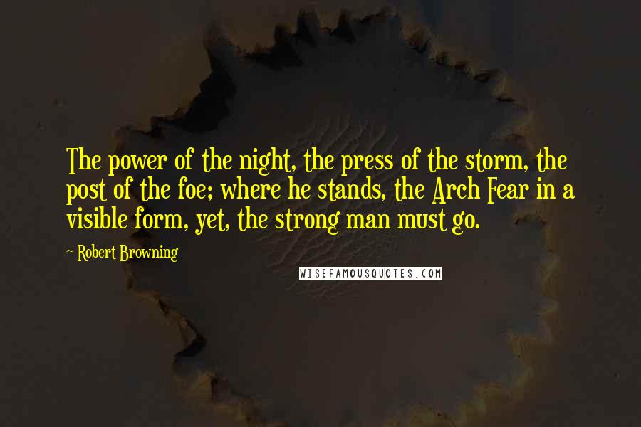 Robert Browning Quotes: The power of the night, the press of the storm, the post of the foe; where he stands, the Arch Fear in a visible form, yet, the strong man must go.