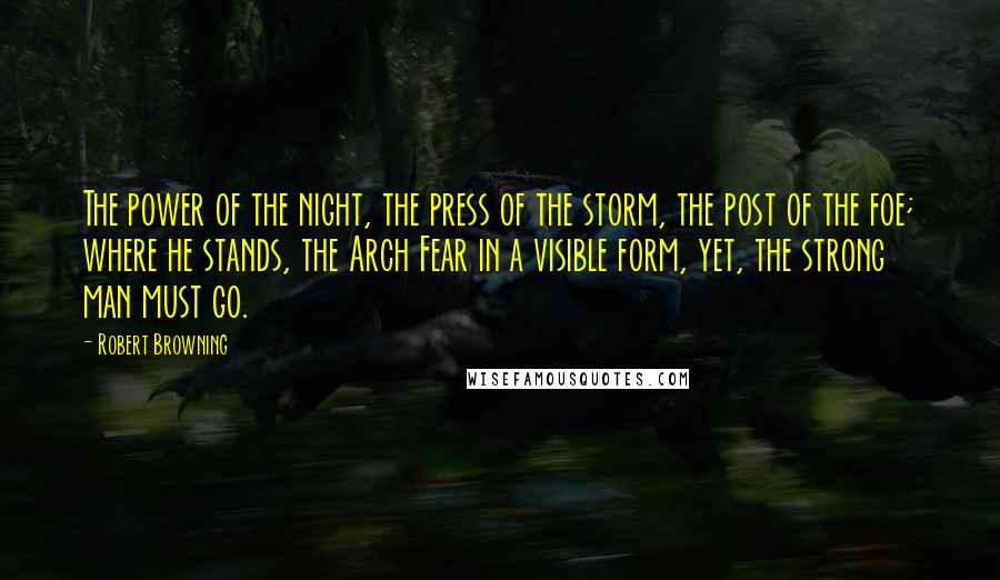 Robert Browning Quotes: The power of the night, the press of the storm, the post of the foe; where he stands, the Arch Fear in a visible form, yet, the strong man must go.