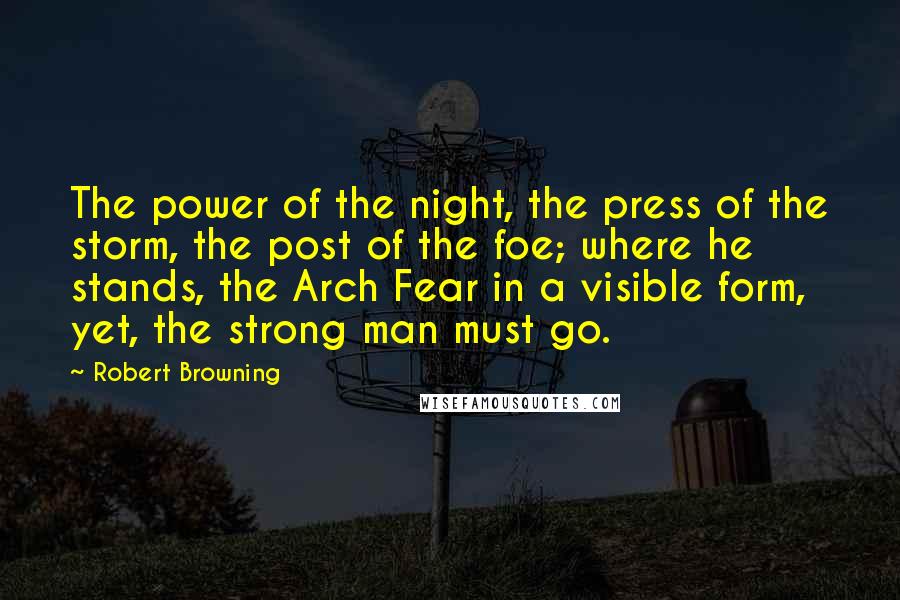 Robert Browning Quotes: The power of the night, the press of the storm, the post of the foe; where he stands, the Arch Fear in a visible form, yet, the strong man must go.