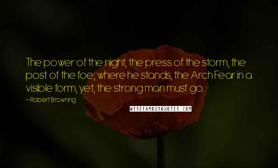 Robert Browning Quotes: The power of the night, the press of the storm, the post of the foe; where he stands, the Arch Fear in a visible form, yet, the strong man must go.