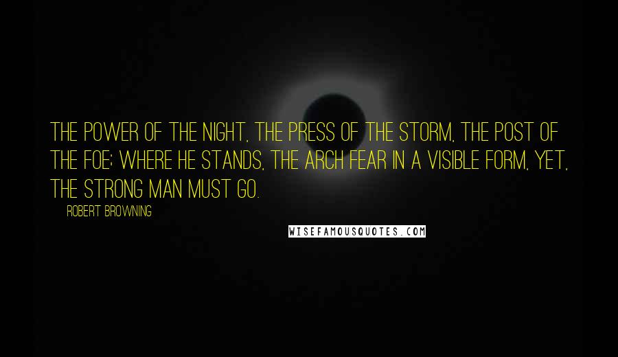 Robert Browning Quotes: The power of the night, the press of the storm, the post of the foe; where he stands, the Arch Fear in a visible form, yet, the strong man must go.