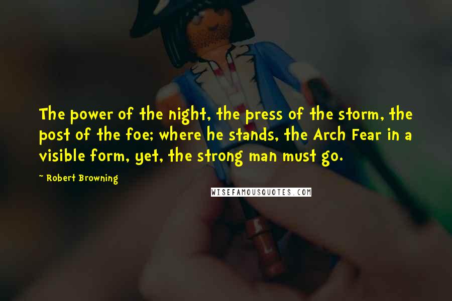 Robert Browning Quotes: The power of the night, the press of the storm, the post of the foe; where he stands, the Arch Fear in a visible form, yet, the strong man must go.