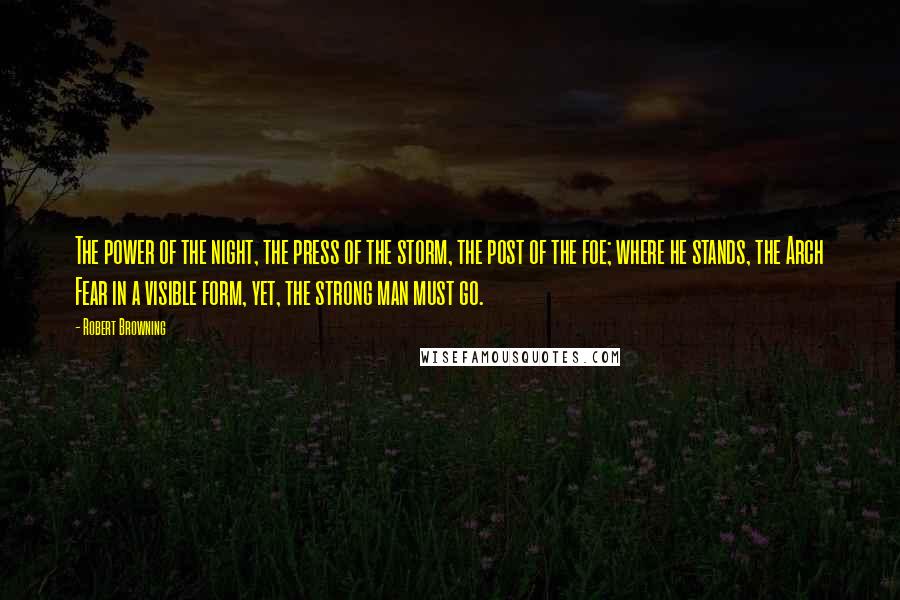 Robert Browning Quotes: The power of the night, the press of the storm, the post of the foe; where he stands, the Arch Fear in a visible form, yet, the strong man must go.