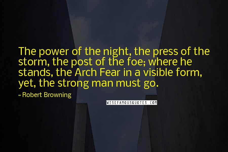 Robert Browning Quotes: The power of the night, the press of the storm, the post of the foe; where he stands, the Arch Fear in a visible form, yet, the strong man must go.