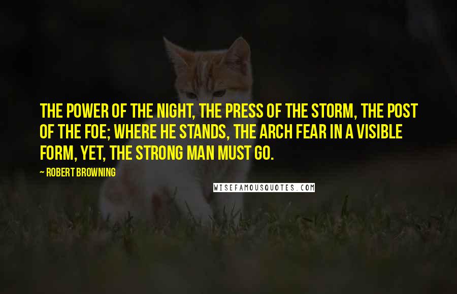 Robert Browning Quotes: The power of the night, the press of the storm, the post of the foe; where he stands, the Arch Fear in a visible form, yet, the strong man must go.